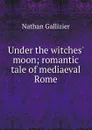 Under the witches. moon; romantic tale of mediaeval Rome - Nathan Gallizier