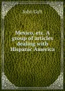 Mexico, etc. A group of articles dealing with Hispanic America - Galt John