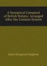 A Synoptical Compend of British Botany: Arranged After the Linnean System - John Kingston Galpine