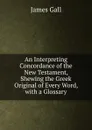 An Interpreting Concordance of the New Testament, Shewing the Greek Original of Every Word, with a Glossary - James Gall