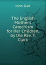 The English Mother.s Catechism for Her Children, by the Rev. T. Clark - Galt John