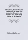 Education, Scientific and Technical; Or, How the Inductive Sciences Are Taught and How They Ought to Be Taught - Robert Galloway