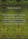 The building of a nation; the growth, present condition and resources of the United States, with a forecast of the future - Gannett Henry