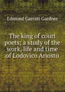 The king of court poets; a study of the work, life and time of Lodovico Ariosto - Edmund Garratt Gardner