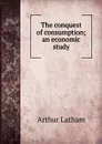 The conquest of consumption; an economic study - Arthur Latham