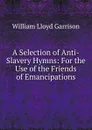 A Selection of Anti-Slavery Hymns: For the Use of the Friends of Emancipations - Garrison William Lloyd