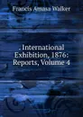. International Exhibition, 1876: Reports, Volume 4 - Francis Amasa Walker