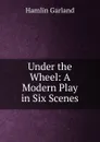Under the Wheel: A Modern Play in Six Scenes - Hamlin Garland