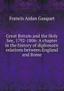 Great Britain and the Holy See, 1792-1806: A chapter in the history of diplomatic relations between England and Rome - Gasquet Francis Aidan