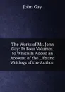The Works of Mr. John Gay: In Four Volumes. to Which Is Added an Account of the Life and Writings of the Author . - Gay John