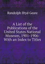 A List of the Publications of the United States National Museum, 1901-1906: With an Index to Titles - Randolph Iltyd Geare