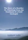 The Story of a Boulder: Or, Gleanings from the Notebook of a Field Geologist - Geikie Archibald