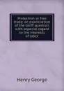 Protection or free trade: an examination of the tariff question with especial regard to the interests of labor - Henry George