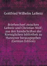 Briefwechsel zwischen Leibniz und Christian Wolf; aus den handschriften der Koeniglichen bibliothek zu Hannover herausgegeben (German Edition) - Готфрид Вильгельм Лейбниц