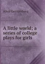 A little world; a series of college plays for girls - Alice Gerstenberg