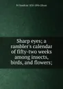 Sharp eyes; a rambler.s calendar of fifty-two weeks among insects, birds, and flowers; - W Hamilton 1850-1896 Gibson