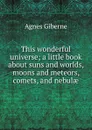 This wonderful universe; a little book about suns and worlds, moons and meteors, comets, and nebulae - Giberne Agnes