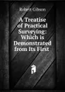 A Treatise of Practical Surveying: Which is Demonstrated from Its First . - Robert Gibson