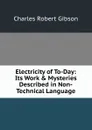 Electricity of To-Day: Its Work . Mysteries Described in Non-Technical Language - Charles Robert Gibson