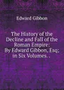 The History of the Decline and Fall of the Roman Empire: By Edward Gibbon, Esq; in Six Volumes. . . - Edward Gibbon