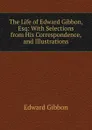 The Life of Edward Gibbon, Esq: With Selections from His Correspondence, and Illustrations - Edward Gibbon