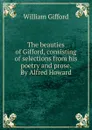 The beauties of Gifford, consisting of selections from his poetry and prose. By Alfred Howard - William Gifford
