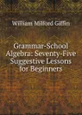 Grammar-School Algebra: Seventy-Five Suggestive Lessons for Beginners - William Milford Giffin