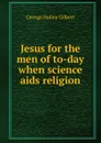 Jesus for the men of to-day when science aids religion - George Holley Gilbert