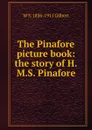 The Pinafore picture book: the story of H.M.S. Pinafore - W S. 1836-1911 Gilbert