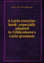 A Latin exercise-book: especially adapted to Gildersleeve.s Latin grammar - Basil L. 1831-1924 Gildersleeve