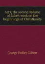 Acts, the second volume of Luke.s work on the beginnings of Christianity - George Holley Gilbert