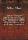 The city; an inquiry into the corporation, its livery companies, and the administration of their charities and endowments; - Gilbert William