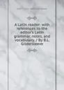 A Latin reader: with references to the editor.s Latin grammar, notes, and vocabulary. / By B.L. Gildersleeve - Basil L. 1831-1924 Gildersleeve