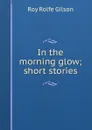 In the morning glow; short stories - Roy Rolfe Gilson