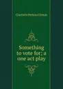 Something to vote for; a one act play - Charlotte Perkins Gilman