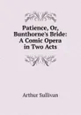 Patience, Or, Bunthorne.s Bride: A Comic Opera in Two Acts - Arthur Sullivan