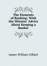 The Elements of Banking: With the Minutes. Advice About Keeping a Banker - James William Gilbart