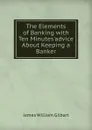 The Elements of Banking with Ten Minutes.advice About Keeping a Banker. - James William Gilbart
