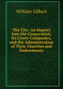 The City: An Inquiry Into the Corporation, Its Livery Companies, and the Administration of Their Charities and Endowments - Gilbert William