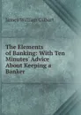 The Elements of Banking: With Ten Minutes. Advice About Keeping a Banker - James William Gilbart