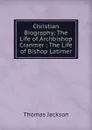 Christian Biography: The Life of Archbishop Cranmer : The Life of Bishop Latimer - Thomas Jackson