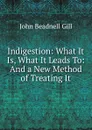 Indigestion: What It Is, What It Leads To: And a New Method of Treating It - John Beadnell Gill