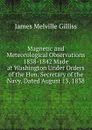 Magnetic and Meteorological Observations 1838-1842 Made at Washington Under Orders of the Hon. Secretary of the Navy, Dated August 13, 1838 - James Melville Gilliss