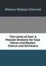 The Lamb of God: A Passion Oratorio for Solo Voices and Reader, Chorus and Orchestra - William Wallace Gilchrist