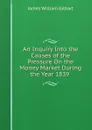An Inquiry Into the Causes of the Pressure On the Money Market During the Year 1839 . - James William Gilbart