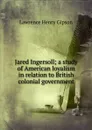 Jared Ingersoll; a study of American loyalism in relation to British colonial government - Lawrence Henry Gipson