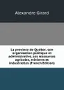 La province de Quebec, son organisation politique et administrative, ses ressources agricoles, minieres et industrielles (French Edition) - Alexandre Girard