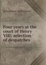 Four years at the court of Henry VIII: selection of despatches - Sebastiano Giustiniani