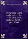 Organized labor and capital; the William L. Bull lectures for the year 1904 - Washington Gladden