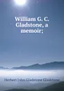 William G. C. Gladstone, a memoir; - Herbert John Gladstone Gladstone